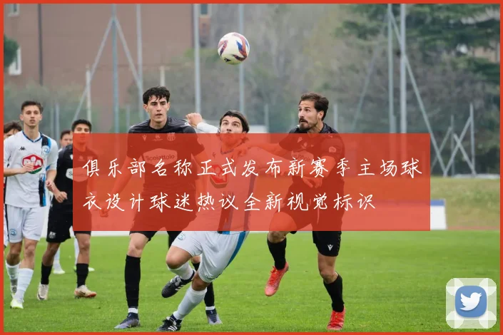 俱乐部名称正式发布新赛季主场球衣设计球迷热议全新视觉标识